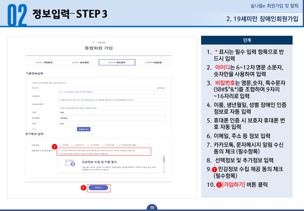 19세미만 장애인회원가입 정보입력 STEP 3 - 1.* 표시는 필수 입력 항목으로 반드시 입력합니다. 2.아이디는 6~12자 영문 소문자, 숫자만을 사용하여 입력합니다. 3.비밀번호는 영문, 숫자, 특수문자(!@#$^&*)를 조합하여 9자리~16자리로 입력합니다. 4.이름, 생년월일, 성별 장애인 인증 정보로 자동 입력됩니다. 5.휴대폰 인증 시 보호자 휴대폰 번호로 자동 입력됩니다. 6.이메일, 주소 등 정보 입력 합니다. 7.카카오톡, 문자메시지 알림 수신 동의 체크 합니다 필수항목 입니다. 8.선택정보 및 추가정보 입력합니다. 9.민감정보 수집 제공 동의 체크합니다 필수항목 입니다. 10.가입하기 버튼을 클릭합니다.